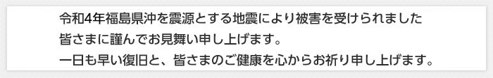 令和４年福島県沖を震源とする地震により被害を受けられました皆さまに謹んでお見舞い申し上げます。一日も早い復旧と、皆さまのご健康を心からお祈り申し上げます。