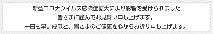 新型コロナウイルス感染症拡大により影響を受けられました皆さまに謹んでお見舞い申し上げます。一日も早い終息と、皆さまのご健康を心からお祈り申し上げます。