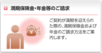 満期保険金・年金等のご請求:ご契約が満期を迎えられた際の、満期保険金および年金等のご請求方法をご案内します。