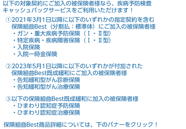 2021年3月1日以降にガン・重大疾病予防保険や特定疾病保険、入院保険、入院一時金保険のいずれかが付加された保険組曲Bestにご加入の被保険者様、または2023年5月1日以降に告知緩和型がん診断保険、告知緩和型がん治療保険のいずれかが付加された保険組曲Best既成緩和にご加入の被保険者様なら、疾病予防検査キャッシュバックサービスをご利用いただけます！保険組曲Best商品詳細については、下のバナーをクリック！