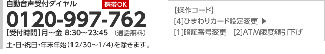 【携帯 OK】自動音声受付ダイヤル:0120-997-762（通話無料）【操作コード】[4]ひまわりカード設定変更▶[1]暗証番号変更　[2]ＡＴＭ限度額引下げ