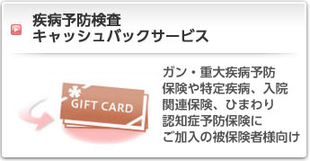 疾病予防検査キャッシュバックサービス:ガン・重大疾病予防保険や特定疾病、入院関連保険にご加入の被保険者様向け