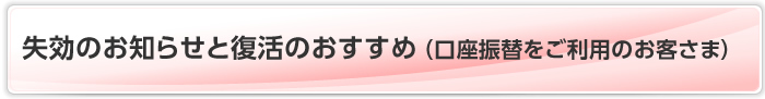 失効のお知らせと復活のおすすめ（口座振替をご利用のお客さま）