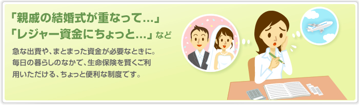 急な出費や、まとまった資金が必要なときに。 毎日の暮らしのなかで、生命保険を賢くご利用いただける、ちょっと便利な制度です。