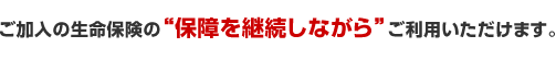 ご加入の生命保険の「保障を継続しながら」ご利用いただけます。