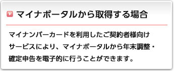 マイナポータルから取得する場合:マイナンバーカードを利用したご契約者様向けサービスにより、マイナポータルから年末調整・確定申告を電子的に行うことができます。