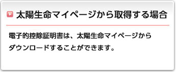 太陽生命マイページから取得する場合:電子的控除証明書は、太陽生命マイページからダウンロードすることができます。