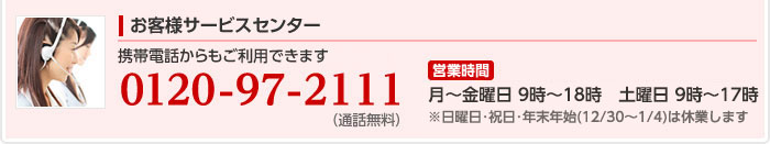 お客様サービスセンター:電話番号、0120-97-2111　営業時間:月曜から金曜は9時から18時まで、土曜と日曜は9時から17時まで営業しています。 ※祝日・年末年始（12/30〜1/4）は休業します