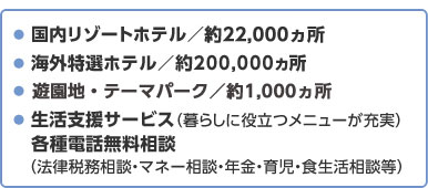  国内リゾートホテル／約20,000ヵ所  海外特選ホテル／約200,000ヵ所  レジャーランド・テーマパーク／約700ヵ所  生活支援サービス（暮らしに役立つメニューが充実）各種電話無料相談（法律税務相談・マネー相談・年金・育児・食生活相談等）