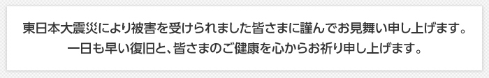 東日本大震災により被害を受けられました皆さまに謹んでお見舞い申し上げます。 一日も早い復旧と、皆さまのご健康を心からお祈り申し上げます。