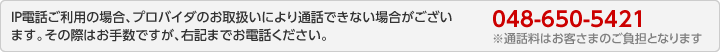 ＩＰ電話ご利用の場合、プロバイダのお取扱いにより通話できない場合がございます。その際はお手数ですが、右記までお電話ください。：048-650-5421　※通話料はお客さまのご負担となります