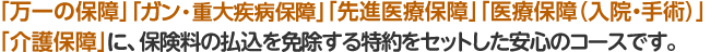 「万一の保障」「ガン・重大保障」「医療保障」「介護保障」に、保険料の払い込みを免除する特約をセットした安心のコースです。