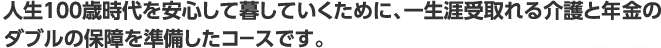 人生100歳時代を安心して暮していくために、一生涯受取れる介護と年金のダブルの保障を準備したコ－スです。