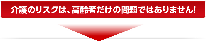 介護のリスクは、高齢者だけの問題ではありません！