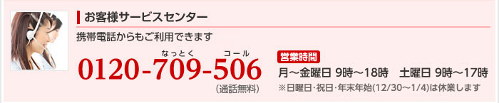 お客様サービスセンター:電話番号、0120-709-506　営業時間:月曜から金曜は9時から18時まで、土曜と日曜は9時から17時まで営業しています。 ※祝日・年末年始（12/30〜1/4）は休業します