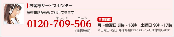 お客様サービスセンター:電話番号、0120-709-506　営業時間:月曜から金曜は9時から18時まで、土曜と日曜は9時から17時まで営業しています。 ※祝日・年末年始（12/30〜1/4）は休業します