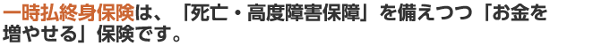 一時払終身保険は、「死亡・高度障害保障」を備えつつ「お金を増やせる」保険です。