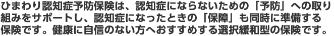 ひまわり認知症予防保険は、「予防」へのサポートと「保障」の準備を同時に応援する新しいコンセプトの保険です。健康に自信のない方へおすすめする選択緩和型の保険です。