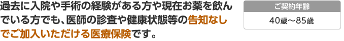 過去に入院や手術の経験がある方や現在お薬を飲んでいる方でも、医師の診査や健康状態等の告知なしでご加入いただける医療保険です。：40歳〜85歳の方が対象です