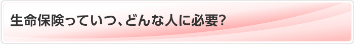 生命保険っていつ、どんな人に必要？