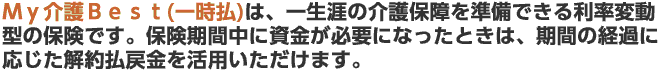 Ｍｙ介護Ｂｅｓｔ(一時払)は、一生涯の介護保障を準備できる利率変動型の保険です。保険期間中に資金が必要になったときは、期間の経過に応じた解約払戻金を活用いただけます。