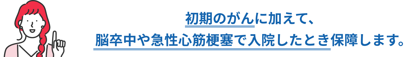 初期のがんに加えて、脳卒中や急性心筋梗塞で入院したとき保障します。