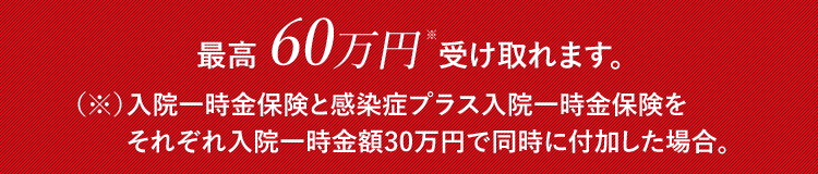 最高60万円※ 受け取れます。(※)入院一時金保険と感染症プラス入院一時金保険をそれぞれ入院一時金額 30万円で同時に付加した場合。