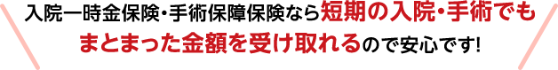 入院一時金保険・手術保障保険なら短期の入院・手術でもまとまった金額を受け取れるので安心です!