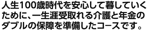 人生100歳時代を安心して暮していくために、一生涯受取れる介護と年金のダブルの保障を準備したコ－スです。