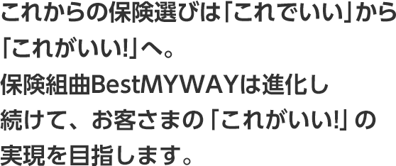 これからの保険選びは「これでいい」から「これがいい！」へ。 保険組曲Bestは進化し続けて、お客さまの「これがいい！」の実現を目指します。