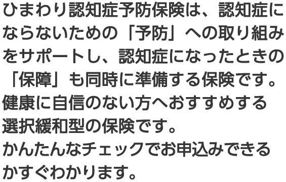 ひまわり認知症予防保険は、認知症にならないための「予防」への取り組みをサポートし、認知症になったときの「保障」も同時に準備する保険です。健康に自信のない方へおすすめする選択緩和型の保険です。かんたんなチェックでお申込みできるかすぐわかります。