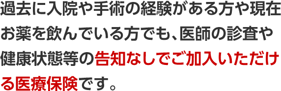 過去に入院や手術の経験がある方や現在お薬を飲んでいる方でも、医師の診査や健康状態等の告知なしでご加入いただける医療保険です。