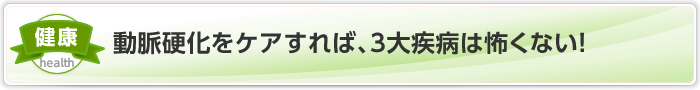 動脈硬化をケアすれば、3大疾病は怖くない！