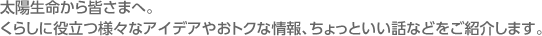 太陽生命から皆さまへ。くらしに役立つ様々なアイデアやおトクな情報、ちょっといい話などをご紹介します。