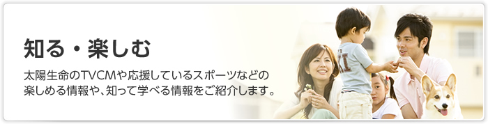 知る・楽しむ：太陽生命のTVCMや応援しているスポーツなどの 楽しめる情報や、知って学べる情報をご紹介します。