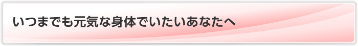 いつまでも元気な身体でいたいあなたへ